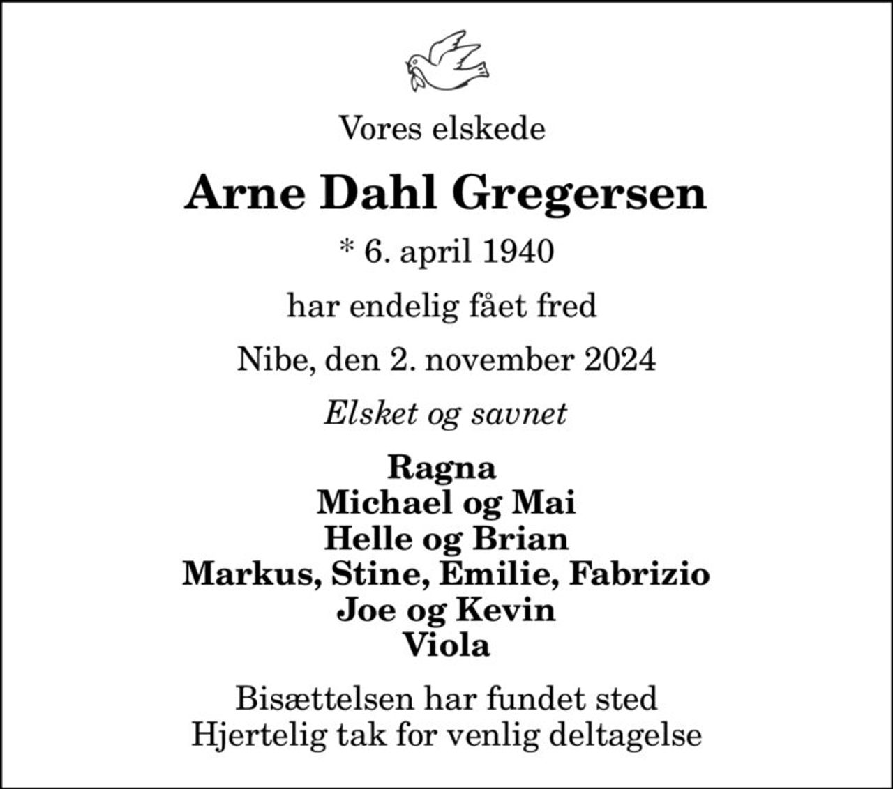 Vores elskede 
Arne Dahl Gregersen
* 6. april 1940
har endelig fået fred 
Nibe, den 2. november 2024
Elsket og savnet
Ragna  Michael og Mai Helle og Brian Markus, Stine, Emilie, Fabrizio Joe og Kevin Viola
Bisættelsen har fundet sted Hjertelig tak for venlig deltagelse