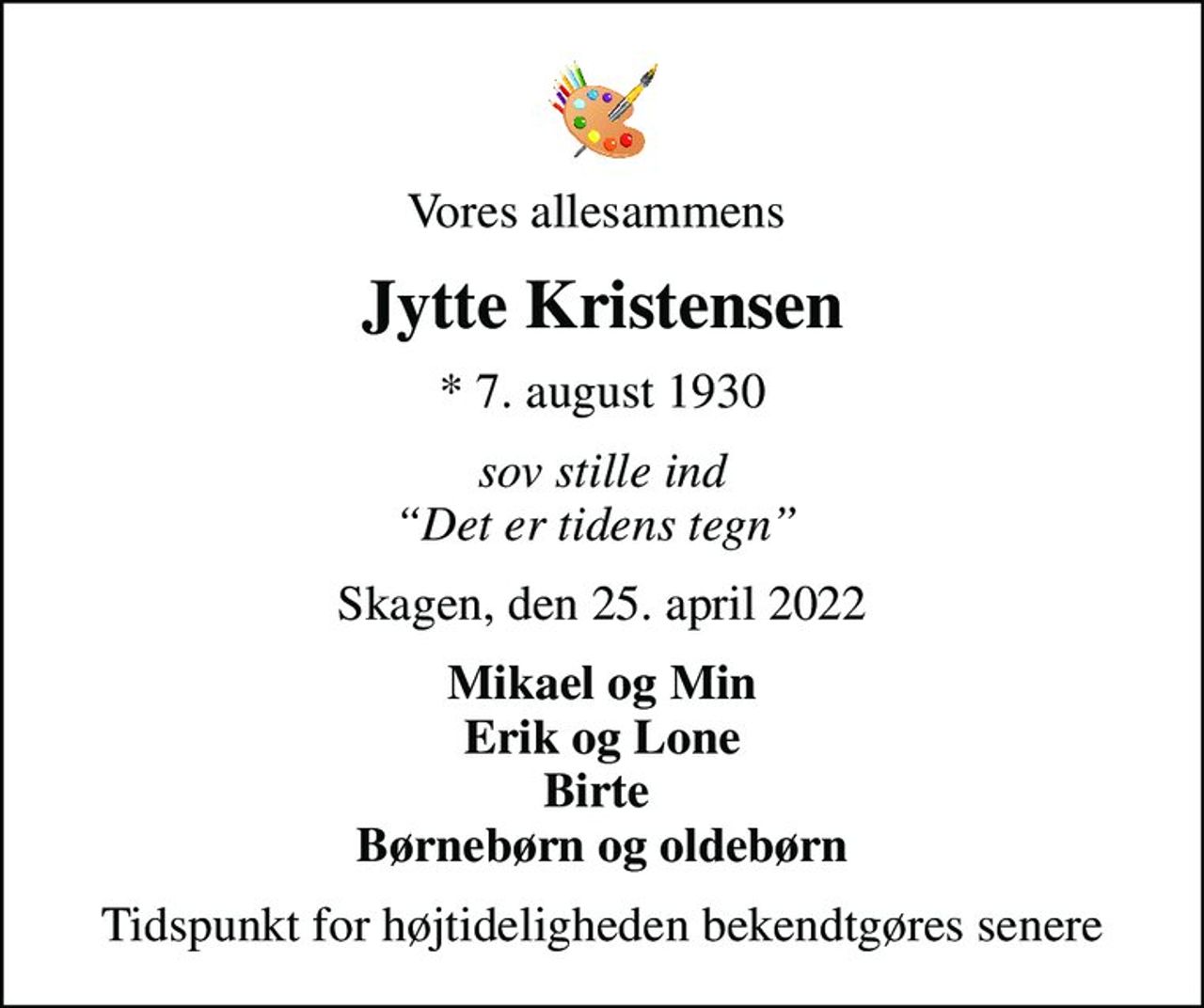 Vores allesammens 
Jytte Kristensen
* 7. august 1930
sov stille ind Det er tidens tegn 
Skagen, den 25. april 2022
Mikael og Min Erik og Lone Birte  Børnebørn og oldebørn
Tidspunkt for højtideligheden bekendtgøres senere