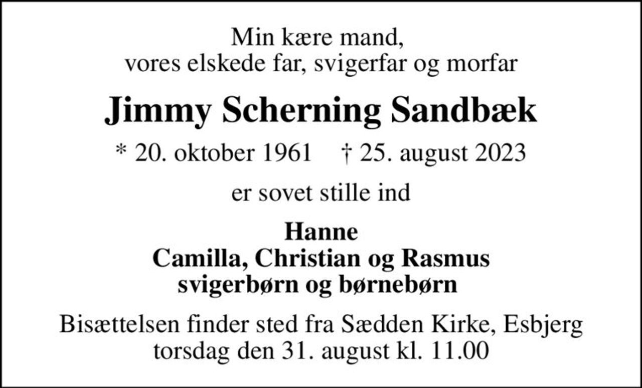 Min kære mand,  vores elskede far, svigerfar og morfar
Jimmy Scherning Sandbæk
* 20. oktober 1961    ✝ 25. august 2023
er sovet stille ind
Hanne Camilla, Christian og Rasmus svigerbørn og børnebørn 
Bisættelsen finder sted fra Sædden Kirke, Esbjerg  torsdag den 31. august kl. 11.00