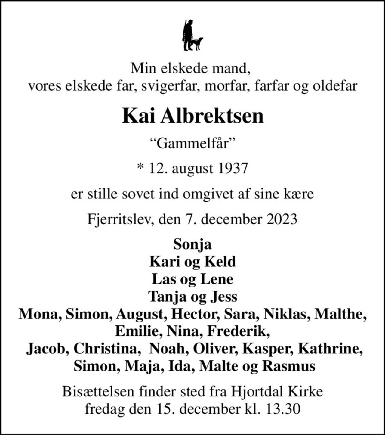 Min elskede mand,  vores elskede far, svigerfar, morfar, farfar og oldefar
Kai Albrektsen
Gammelfår
* 12. august 1937
er stille sovet ind omgivet af sine kære
Fjerritslev, den 7. december 2023
Sonja Kari og Keld Las og Lene Tanja og Jess Mona, Simon, August, Hector, Sara, Niklas, Malthe, Emilie, Nina, Frederik,  Jacob, Christina,  Noah, Oliver, Kasper, Kathrine,  Simon, Maja, Ida, Malte og Rasmus
Bisættelsen finder sted fra Hjortdal Kirke  fredag den 15. december kl. 13.30