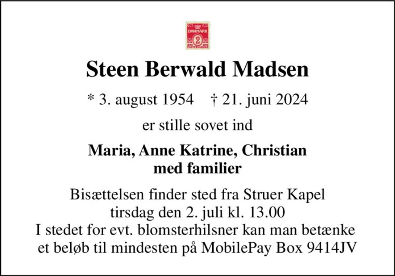 Steen Berwald Madsen 
*​ 3. august 1954​    †​ 21. juni 2024 
er stille sovet ind 
Maria, Anne Katrine, Christian med familier 
Bisættelsen finder sted fra Struer Kapel tirsdag den 2. juli kl. 13.00 I stedet for evt. blomsterhilsner kan man betænke  et beløb til mindesten på MobilePay Box 9414JV