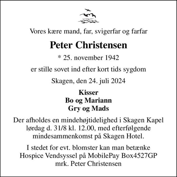 Vores kære mand, far, svigerfar og farfar
Peter Christensen
* 25. november 1942
er stille sovet ind efter kort tids sygdom
Skagen, den 24. juli 2024
Kisser Bo og Mariann Gry og Mads
Der afholdes en mindehøjtidelighed i Skagen Kapel lørdag d. 31/8 kl. 12.00, med efterfølgende mindesammenkomst på Skagen Hotel.
I stedet for evt. blomster kan man betænke Hospice Vendsyssel på MobilePay Box4527GP mrk. Peter Christensen