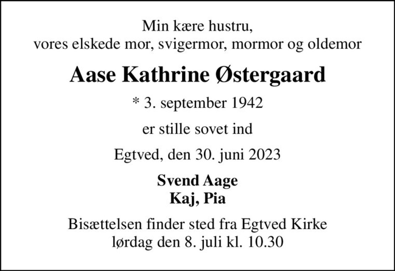 Min kære hustru, vores elskede mor, svigermor, mormor og oldemor
Aase Kathrine Østergaard
* 3. september 1942
er stille sovet ind
Egtved, den 30. juni 2023
Svend Aage Kaj, Pia
Bisættelsen finder sted fra Egtved Kirke  lørdag den 8. juli kl. 10.30