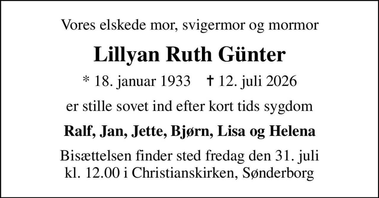 Vores elskede mor, svigermor og mormor
Lillyan Ruth Günter
* 18. januar 1933    ✝ 12. juli 2026
er stille sovet ind efter kort tids sygdom
Ralf, Jan, Jette, Bjørn, Lisa og Helena
Bisættelsen finder sted fredag den 31. juli kl. 12.00 i Christianskirken, Sønderborg