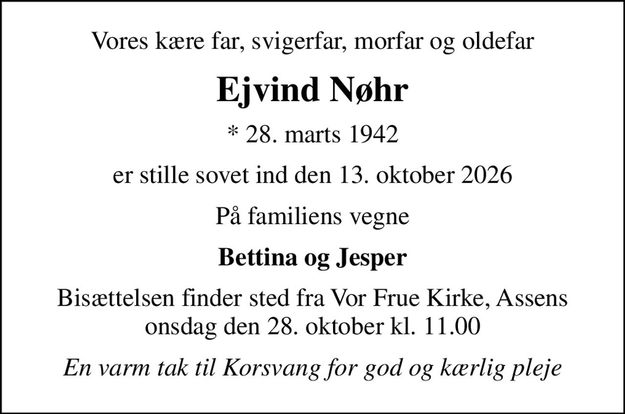 Vores kære far, svigerfar, morfar og oldefar
Ejvind Nøhr
* 28. marts 1942
er stille sovet ind den 13. oktober 2026
På familiens vegne
Bettina og Jesper
Bisættelsen finder sted fra Vor Frue Kirke, Assens  onsdag den 28. oktober kl. 11.00 
En varm tak til Korsvang for god og kærlig pleje