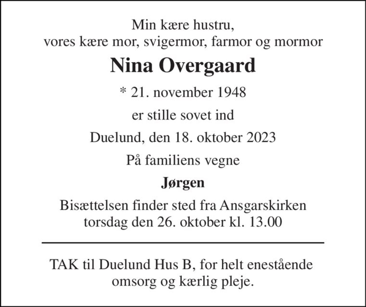 Min kære hustru, vores kære mor, svigermor, farmor og mormor 
Nina Overgaard 
*​ 21. november 1948 
er stille sovet ind 
Duelund, den 18. oktober 2023 
På familiens vegne 
Jørgen 
Bisættelsen​ finder sted fra Ansgarskirken​ torsdag den 26. oktober​ kl. 13.00 
TAK til Duelund Hus B, for helt enestående  omsorg og kærlig pleje.
