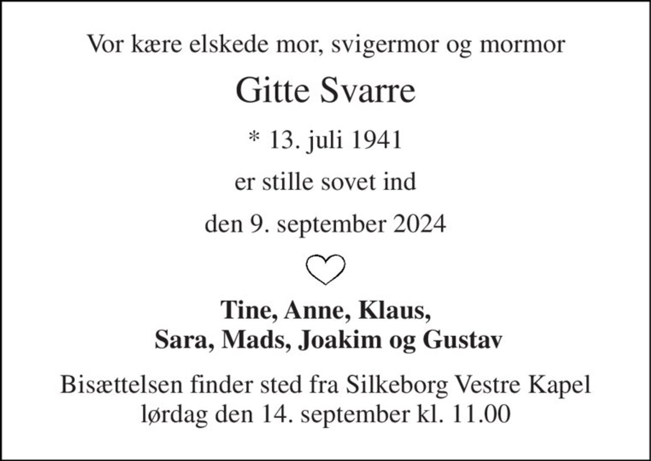 Vor kære elskede mor, svigermor og mormor 
Gitte Svarre 
* 13. juli 1941 
er stille sovet ind 
den 9. september 2024 
Tine, Anne, Klaus,  Sara, Mads, Joakim og Gustav 
Bisættelsen finder sted fra Silkeborg Vestre Kapel lørdag den 14. september kl. 11.00