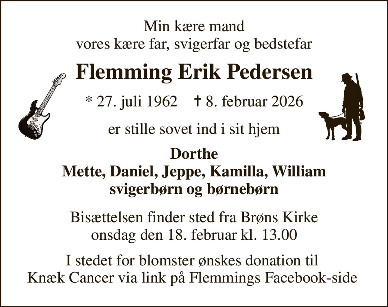 Min kære mand vores kære far, svigerfar og bedstefar 
Flemming Erik Pedersen 
* 27. juli 1962    ✝ 8. februar 2026 
er stille sovet ind i sit hjem 
Dorthe Mette, Daniel, Jeppe, Kamilla, William svigerbørn og børnebørn 
Bisættelsen​ finder sted fra Brøns Kirke​ onsdag den 18. februar​ kl. 13.00 
I stedet for blomster ønskes donation til  Knæk Cancer via link på Flemmings Facebook-side
