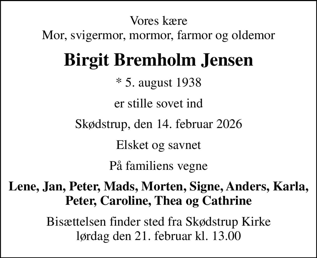 Vores kære Mor, svigermor, mormor, farmor og oldemor
Birgit Bremholm Jensen
* 5. august 1938
er stille sovet ind
Skødstrup, den 14. februar 2026
Elsket og savnet
På familiens vegne
Lene, Jan, Peter, Mads, Morten, Signe, Anders, Karla, Peter, Caroline, Thea og Cathrine
Bisættelsen finder sted fra Skødstrup Kirke  lørdag den 21. februar kl. 13.00