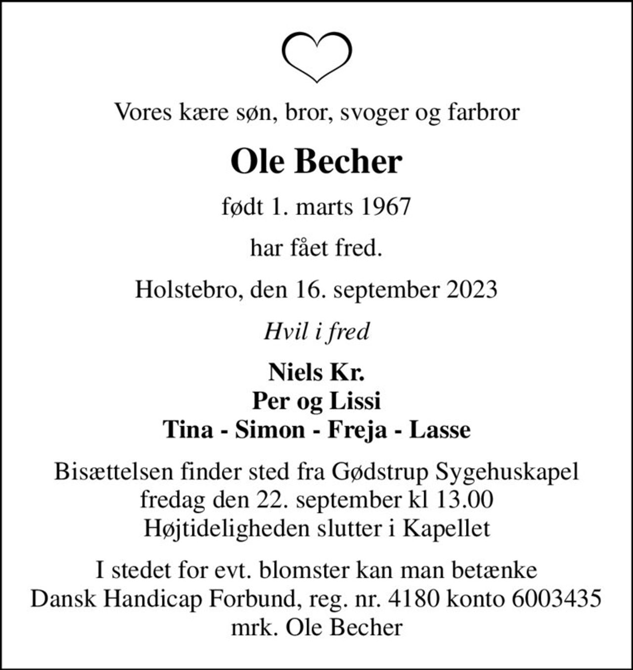 Vores kære søn, bror, svoger og farbror
Ole Becher
født 1. marts 1967
har fået fred.
Holstebro, den 16. september 2023
Hvil i fred
Niels Kr. Per og Lissi Tina - Simon - Freja - Lasse
Bisættelsen finder sted fra Gødstrup Sygehuskapel fredag den 22. september kl 13.00 Højtideligheden slutter i Kapellet
I stedet for evt. blomster kan man betænke
					Dansk Handicap Forbund reg.nr.4180konto6003435mrk. Ole
					Becher