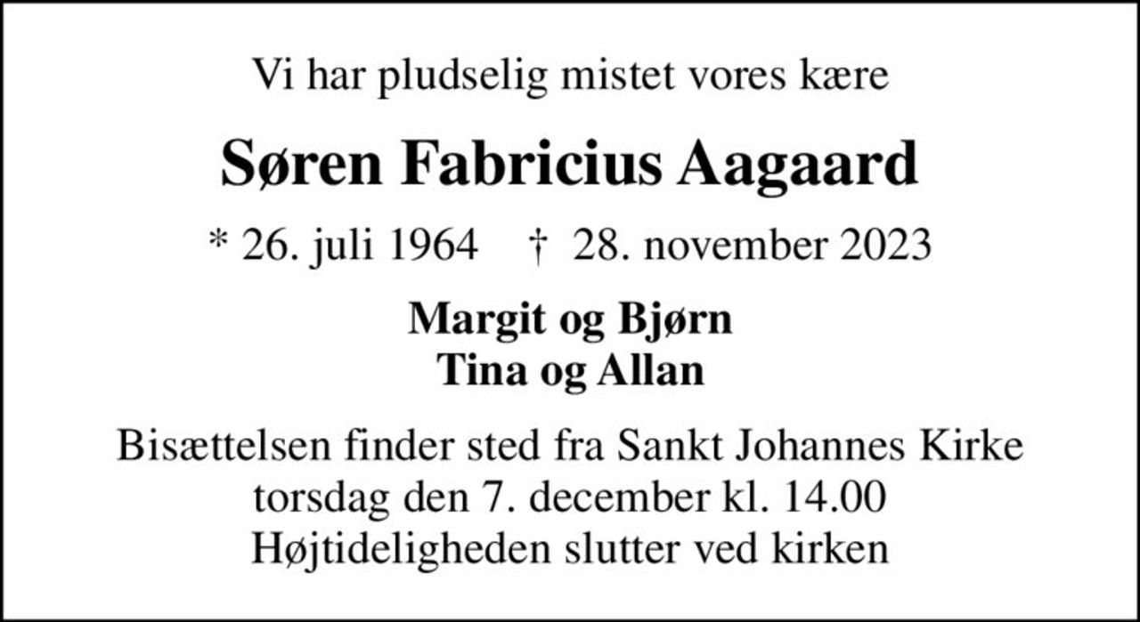 Vi har pludselig mistet vores kære
Søren Fabricius Aagaard
* 26. juli 1964    ✝ 28. november 2023
Margit og Bjørn Tina og Allan
Bisættelsen finder sted fra Sankt Johannes Kirke  torsdag den 7. december kl. 14.00  Højtideligheden slutter ved kirken