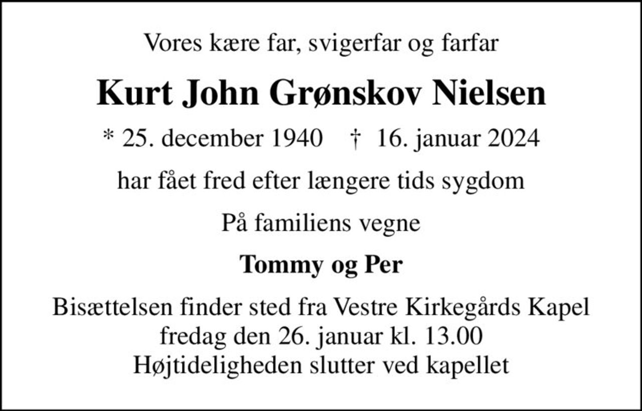 Vores kære far, svigerfar og farfar
Kurt John Grønskov Nielsen
* 25. december 1940    ✝ 16. januar 2024
har fået fred efter længere tids sygdom
På familiens vegne
Tommy og Per
Bisættelsen finder sted fra Vestre Kirkegårds Kapel  fredag den 26. januar kl. 13.00  Højtideligheden slutter ved kapellet