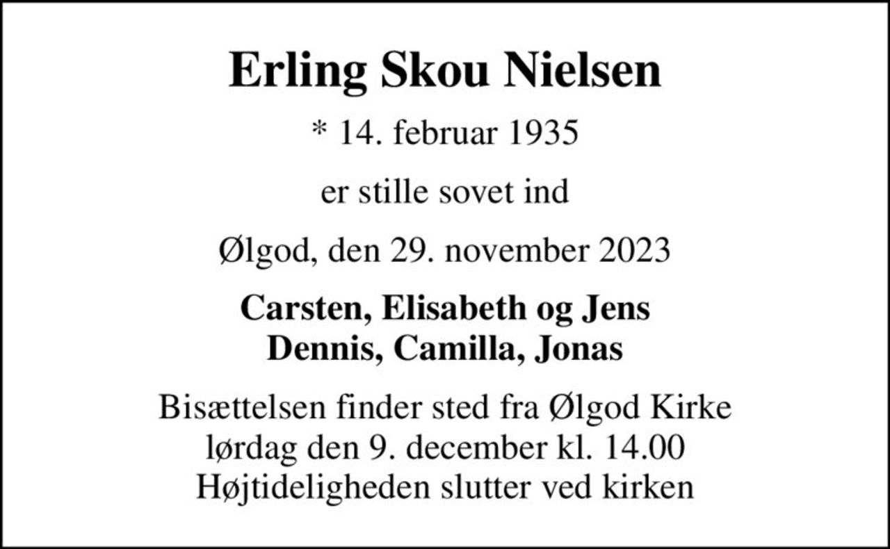 Erling Skou Nielsen
* 14. februar 1935
er stille sovet ind
Ølgod, den 29. november 2023
Carsten, Elisabeth og Jens Dennis, Camilla, Jonas
Bisættelsen finder sted fra Ølgod Kirke  lørdag den 9. december kl. 14.00  Højtideligheden slutter ved kirken