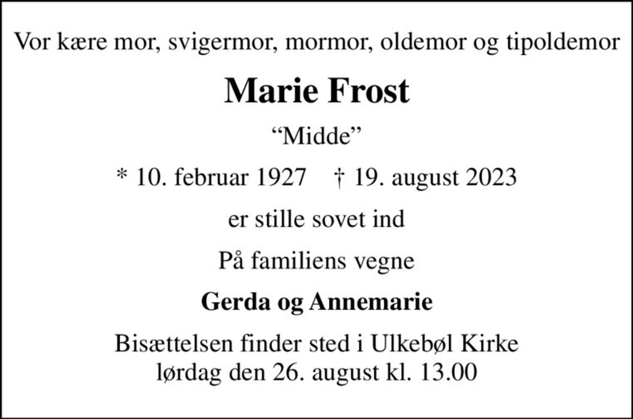 Vor kære mor, svigermor, mormor, oldemor og tipoldemor
Marie Frost
Midde
* 10. februar 1927    ✝ 19. august 2023
er stille sovet ind
På familiens vegne
Gerda og Annemarie
Bisættelsen finder sted i Ulkebøl Kirke  lørdag den 26. august kl. 13.00