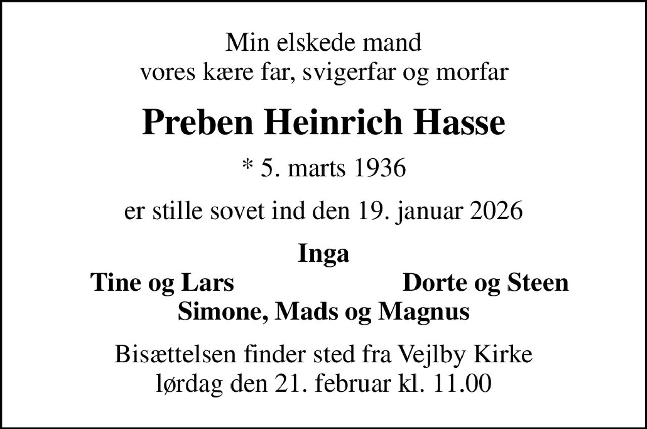 Min elskede mand vores kære far, svigerfar og morfar
Preben Heinrich Hasse
* 5. marts 1936
er stille sovet ind den 19. januar 2026
Inga
Tine og Lars
Dorte og Steen
Bisættelsen finder sted fra Vejlby Kirke  lørdag den 21. februar kl. 11.00