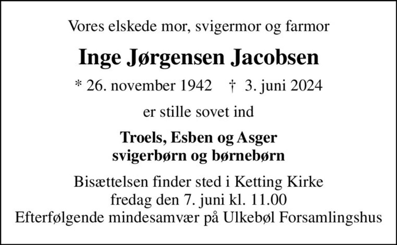 Vores elskede mor, svigermor og farmor
Inge Jørgensen Jacobsen
* 26. november 1942    ✝ 3. juni 2024
er stille sovet ind
Troels, Esben og Asger svigerbørn og børnebørn
Bisættelsen finder sted i Ketting Kirke  fredag den 7. juni kl. 11.00  Efterfølgende mindesamvær på Ulkebøl Forsamlingshus