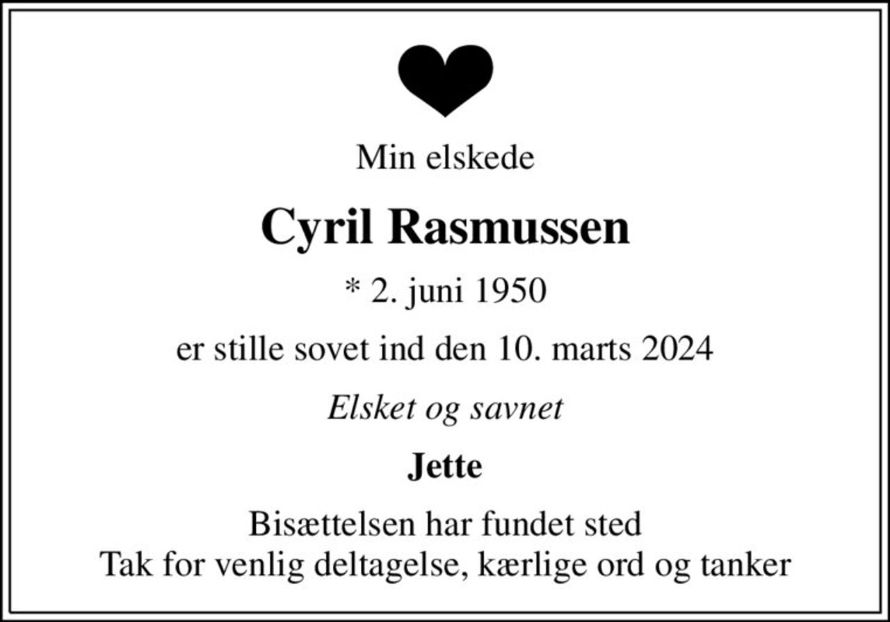 Min elskede
Cyril Rasmussen
* 2. juni 1950
er stille sovet ind den 10. marts 2024
Elsket og savnet
Jette
Bisættelsen har fundet sted Tak for venlig deltagelse, kærlige ord og tanker