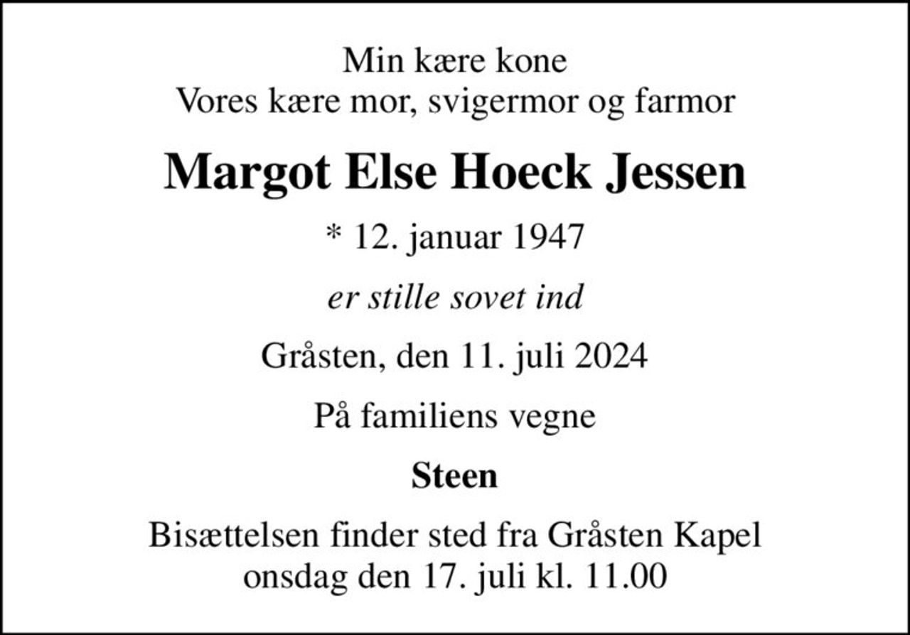Min kære kone Vores kære mor, svigermor og farmor
Margot Else Hoeck Jessen
* 12. januar 1947
er stille sovet ind
Gråsten, den 11. juli 2024
På familiens vegne
Steen
Bisættelsen finder sted fra Gråsten Kapel  onsdag den 17. juli kl. 11.00