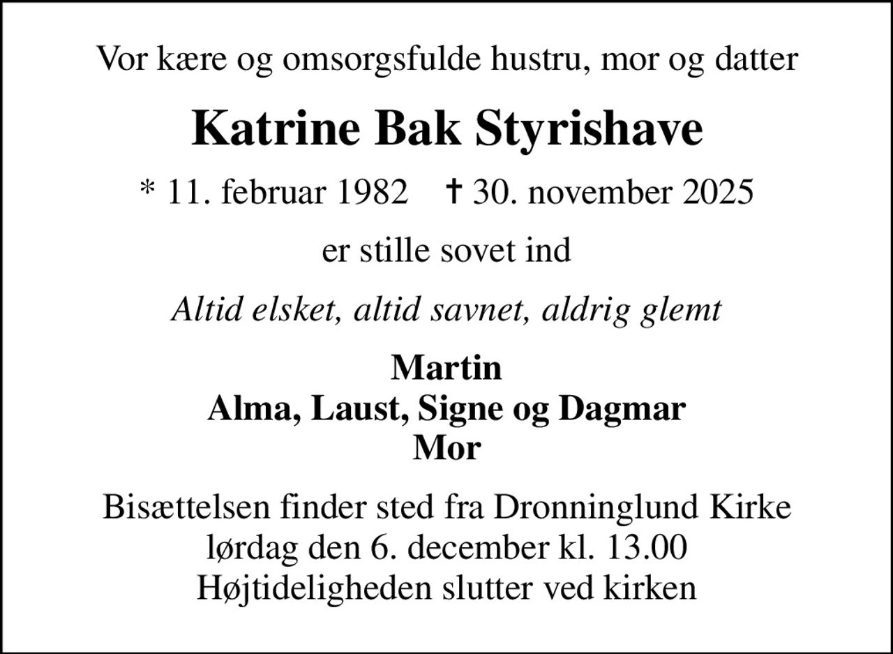 Vor kære og omsorgsfulde hustru, mor og datter
Katrine Bak Styrishave
* 11. februar 1982    ✝ 30. november 2025
er stille sovet ind
Altid elsket, altid savnet, aldrig glemt
Martin Alma, Laust, Signe og Dagmar Mor
Bisættelsen finder sted fra Dronninglund Kirke  lørdag den 6. december kl. 13.00  Højtideligheden slutter ved kirken