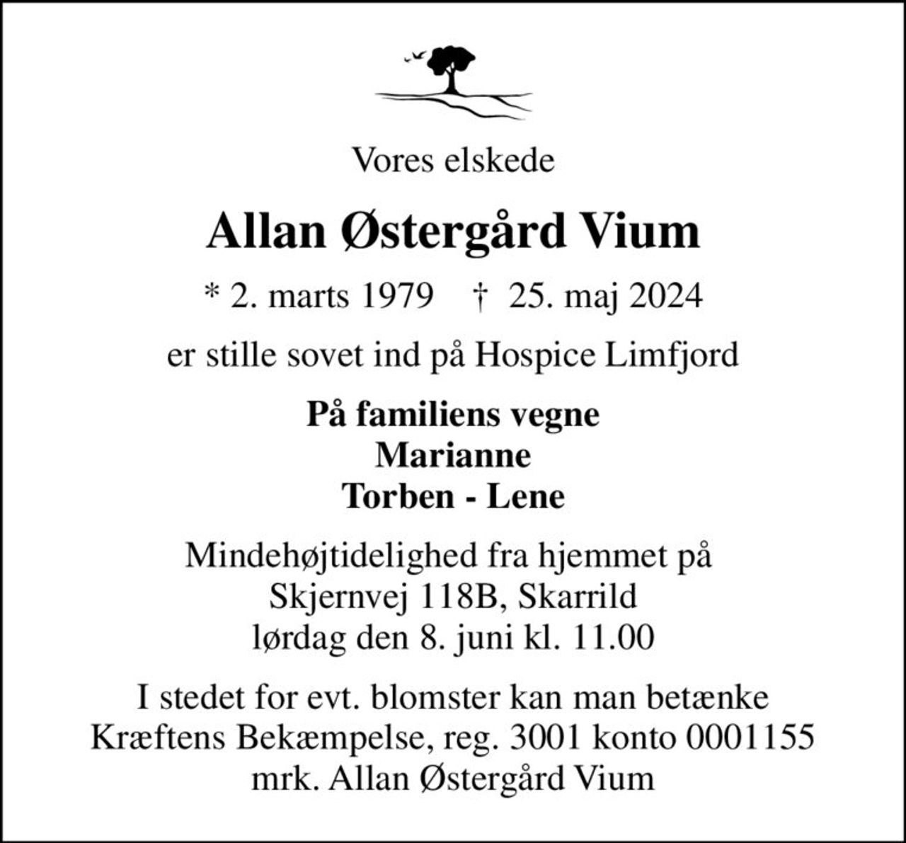 Vores elskede
Allan Østergård Vium
* 2. marts 1979    ✝ 25. maj 2024
er stille sovet ind på Hospice Limfjord
På familiens vegne Marianne Torben - Lene
Mindehøjtidelighed fra hjemmet på  Skjernvej 118B, Skarrild lørdag den 8. juni kl. 11.00
I stedet for evt. blomster kan man betænke
					Kræftens Bekæmpelse reg.3001konto0001155mrk. Allan Østergård
					Vium
