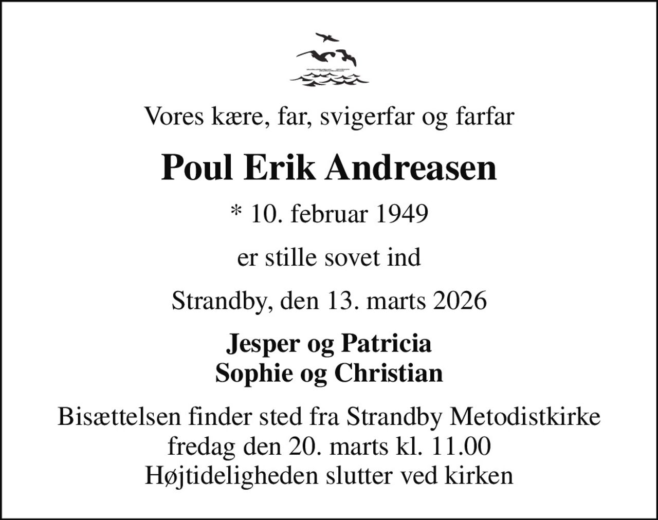 Vores kære, far, svigerfar og farfar
Poul Erik Andreasen
* 10. februar 1949
er stille sovet ind
Strandby, den 13. marts 2026
Jesper og Patricia Sophie og Christian
Bisættelsen finder sted fra Strandby Metodistkirke  fredag den 20. marts kl. 11.00  Højtideligheden slutter ved kirken