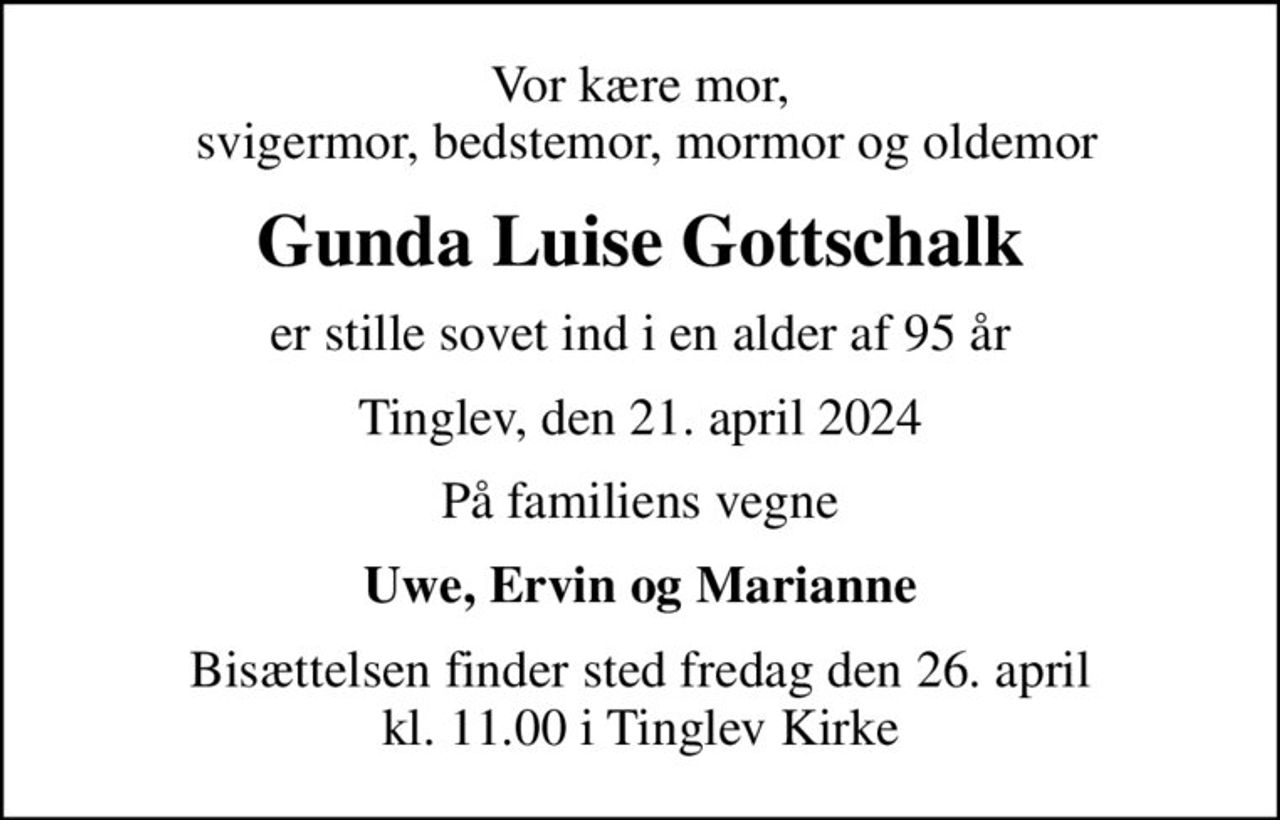 Vor kære mor,  svigermor, bedstemor, mormor og oldemor
Gunda Luise Gottschalk
er stille sovet ind i en alder af 95 år
Tinglev, den 21. april 2024
På familiens vegne
Uwe, Ervin og Marianne
Bisættelsen finder sted fredag den 26. april kl. 11.00 i Tinglev Kirke
