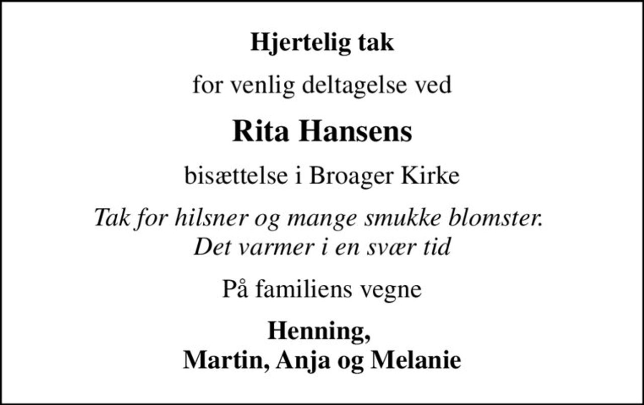 Hjertelig tak
for venlig deltagelse ved
Rita Hansens
bisættelse i Broager Kirke
Tak for hilsner og mange smukke blomster.  Det varmer i en svær tid
På familiens vegne
Henning,  Martin, Anja og Melanie