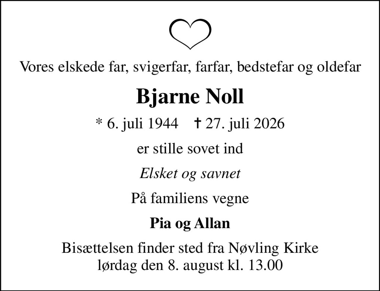 Vores elskede far, svigerfar, farfar, bedstefar og oldefar
Bjarne Noll
* 6. juli 1944    ✝ 27. juli 2026
er stille sovet ind
Elsket og savnet
På familiens vegne
Pia og Allan
Bisættelsen finder sted fra Nøvling Kirke  lørdag den 8. august kl. 13.00