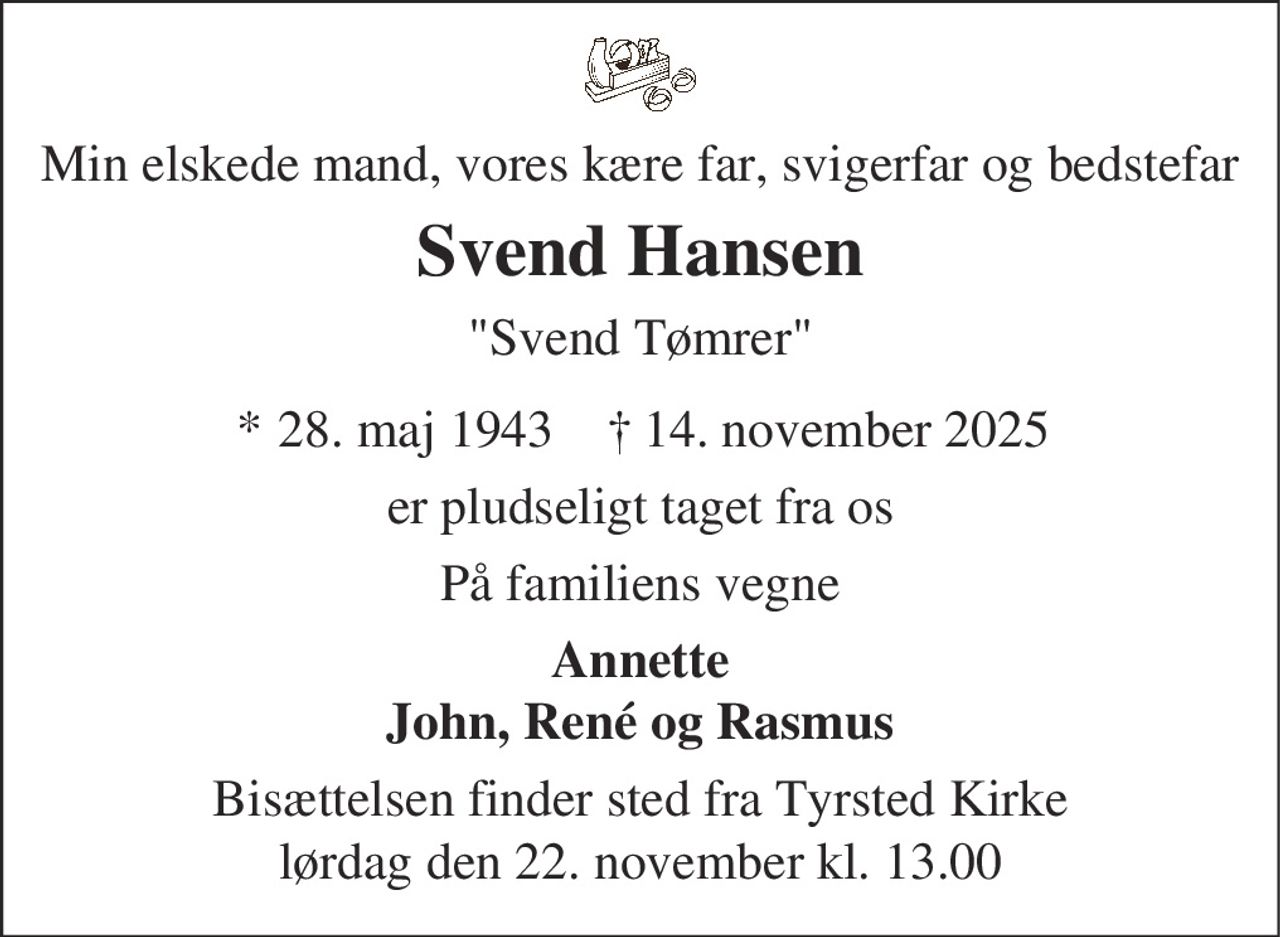 Min elskede mand, vores kære far, svigerfar og bedstefar
Svend Hansen
"Svend Tømrer"
* 28. maj 1943 † 14. november 2025
er pludseligt taget fra os
På familiens vegne
Annette
John, René og Rasmus
Bisættelsen finder sted fra Tyrsted Kirke
lørdag den 22. november kl. 13.00