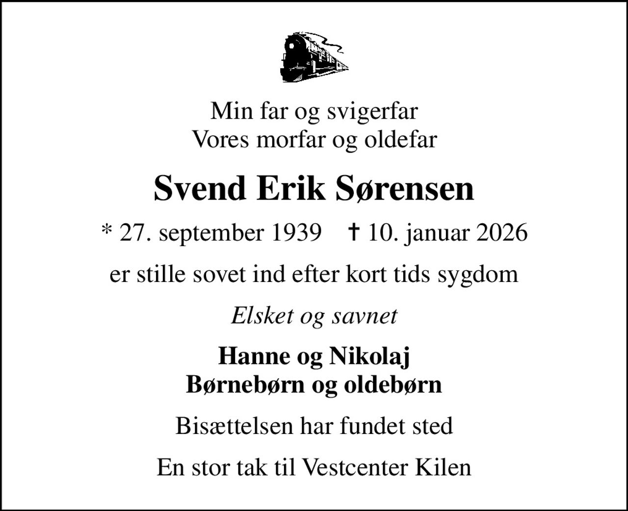 Min far og svigerfar Vores morfar og oldefar
Svend Erik Sørensen
* 27. september 1939    ✝ 10. januar 2026
er stille sovet ind efter kort tids sygdom
Elsket og savnet
Hanne og Nikolaj Børnebørn og oldebørn
Bisættelsen har fundet sted
En stor tak til Vestcenter Kilen