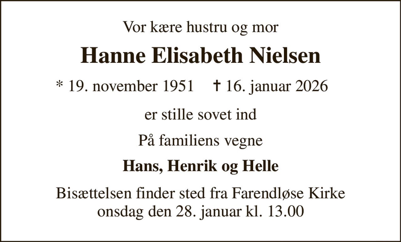 Vor kære hustru og mor 
Hanne Elisabeth Nielsen 
* 19. november 1951 
✝ 16. januar 2026 
er stille sovet ind 
På familiens vegne 
Hans, Henrik og Helle 
Bisættelsen​ finder sted fra Farendløse Kirke​ onsdag den 28. januar​ kl. 13.00