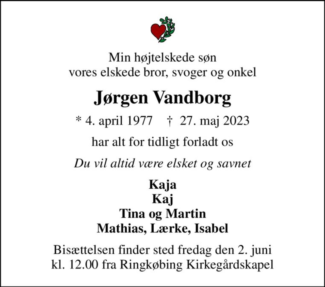 Min højtelskede søn vores elskede bror, svoger og onkel
Jørgen Vandborg
* 4. april 1977    ✝ 27. maj 2023
har alt for tidligt forladt os
Du vil altid være elsket og savnet
Kaja Kaj Tina og Martin Mathias, Lærke, Isabel
Bisættelsen finder sted fredag den 2. juni kl. 12.00 fra Ringkøbing Kirkegårdskapel