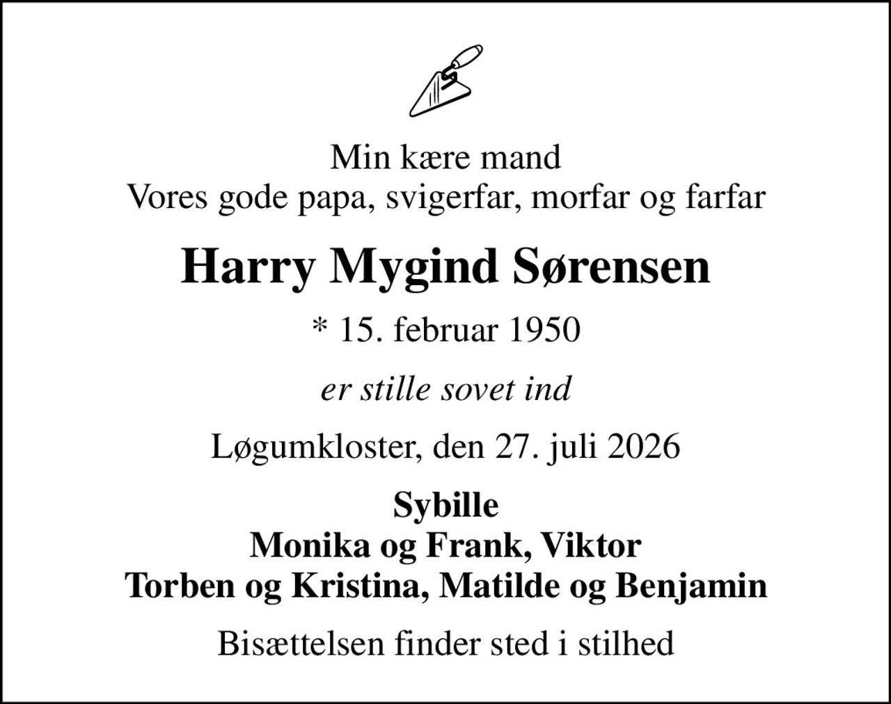 Min kære mand Vores gode papa, svigerfar, morfar og farfar
Harry Mygind Sørensen
* 15. februar 1950
er stille sovet ind
Løgumkloster, den 27. juli 2026
Sybille Monika og Frank, Viktor Torben og Kristina, Matilde og Benjamin
Bisættelsen finder sted i stilhed