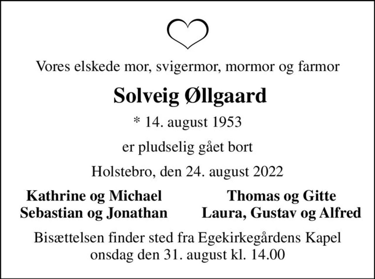 Vores elskede mor, svigermor, mormor og farmor
 Solveig Øllgaard
* 14. august 1953
er pludselig gået bort
Holstebro, den 24. august 2022
Kathrine og Michael
Thomas og Gitte
Sebastian og Jonathan
Laura, Gustav og Alfred
Bisættelsen finder sted fra Egekirkegårdens Kapel  onsdag den 31. august kl. 14.00
