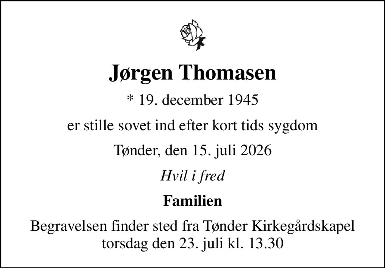 Jørgen Thomasen
* 19. december 1945
er stille sovet ind efter kort tids sygdom
Tønder, den 15. juli 2026
Hvil i fred
Familien
Begravelsen finder sted fra Tønder Kirkegårdskapel  torsdag den 23. juli kl. 13.30