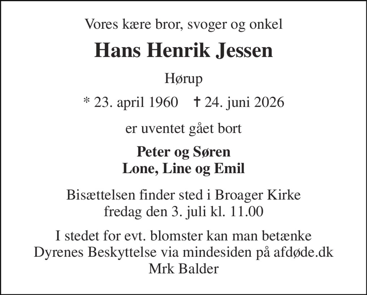 Vores kære bror, svoger og onkel 
Hans Henrik Jessen 
Hørup 
* 23. april 1960    ✝ 24. juni 2026 
er uventet gået bort 
Peter og Søren Lone, Line og Emil 
Bisættelsen finder sted i Broager Kirke fredag den 3. juli kl. 11.00 
I stedet for evt. blomster kan man betænke Dyrenes Beskyttelse via mindesiden på afdøde.dk Mrk Balder