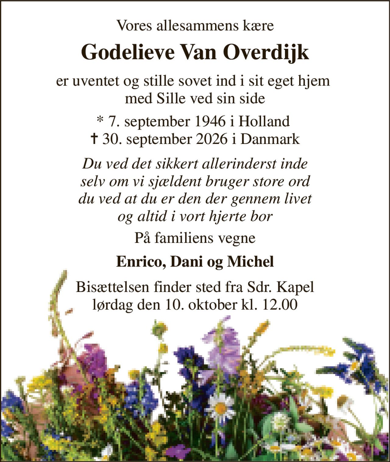 Vores allesammens kære 
Godelieve Van Overdijk 
er uventet og stille sovet ind i sit eget hjem  med Sille ved sin side 
*​ 7. september 1946​ i Holland  ✝​ 30. september 2026​ i Danmark 
Du ved det sikkert allerinderst inde selv om vi sjældent bruger store ord du ved at du er den der gennem livet og altid i vort hjerte bor 
På familiens vegne 
Enrico, Dani og Michel 
Bisættelsen​ finder sted fra Sdr. Kapel​ lørdag den 10. oktober​ kl. 12.00