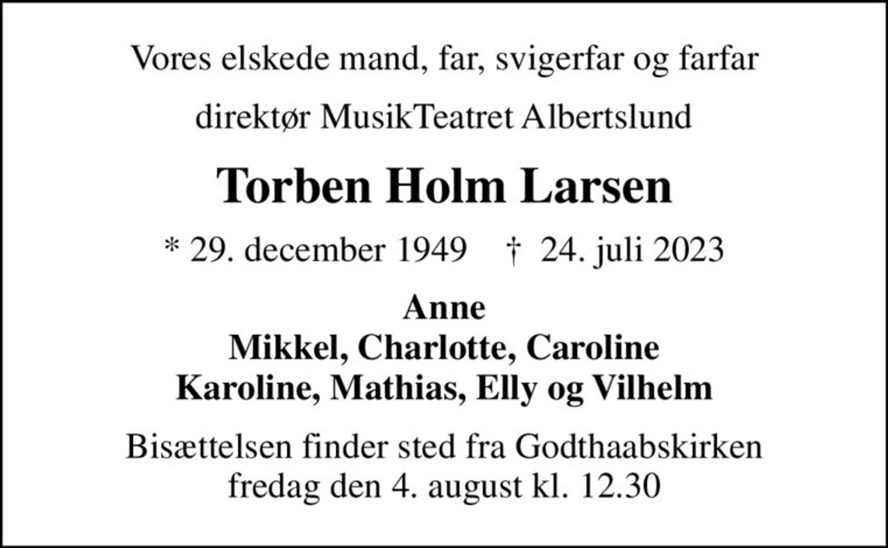 Vores elskede mand, far, svigerfar og farfar
direktør MusikTeatret Albertslund
Torben Holm Larsen
* 29. december 1949    ✝ 24. juli 2023
Anne Mikkel, Charlotte, Caroline Karoline, Mathias, Elly og Vilhelm
Bisættelsen finder sted fra Godthaabskirken  fredag den 4. august kl. 12.30