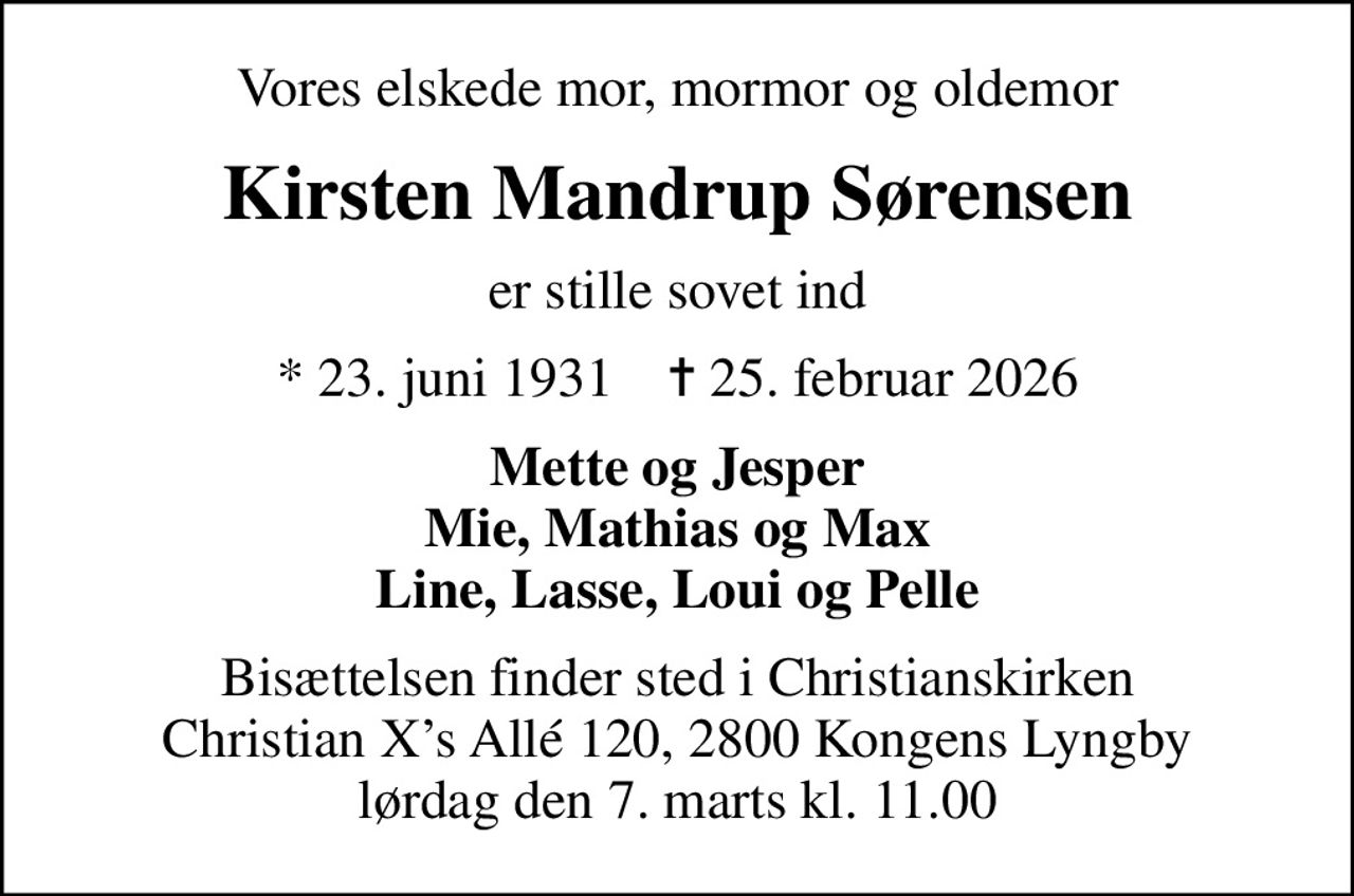 Vores elskede mor, mormor og oldemor
Kirsten Mandrup Sørensen
er stille sovet ind
* 23. juni 1931    ✝ 25. februar 2026
Mette og Jesper Mie, Mathias og Max Line, Lasse, Loui og Pelle
Bisættelsen finder sted i Christianskirken Christian Xs Allé 120, 2800 Kongens Lyngby lørdag den 7. marts kl. 11.00