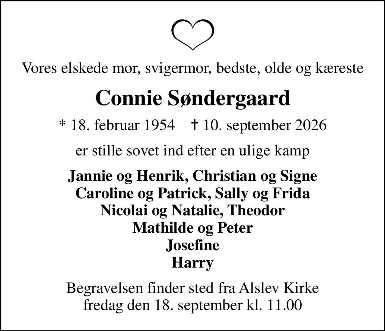 Vores elskede mor, svigermor, bedste, olde og kæreste
Connie Søndergaard
* 18. februar 1954    ✝ 10. september 2026
er stille sovet ind efter en ulige kamp
Jannie og Henrik, Christian og Signe Caroline og Patrick, Sally og Frida Nicolai og Natalie, Theodor Mathilde og Peter Josefine Harry
Begravelsen finder sted fra Alslev Kirke  fredag den 18. september kl. 11.00