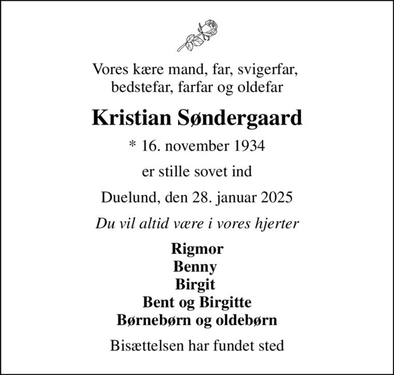Vores kære mand, far, svigerfar,  bedstefar, farfar og oldefar
Kristian Søndergaard
* 16. november 1934
er stille sovet ind
Duelund, den 28. januar 2025
Du vil altid være i vores hjerter
Rigmor Benny  Birgit  Bent og Birgitte Børnebørn og oldebørn
Bisættelsen har fundet sted