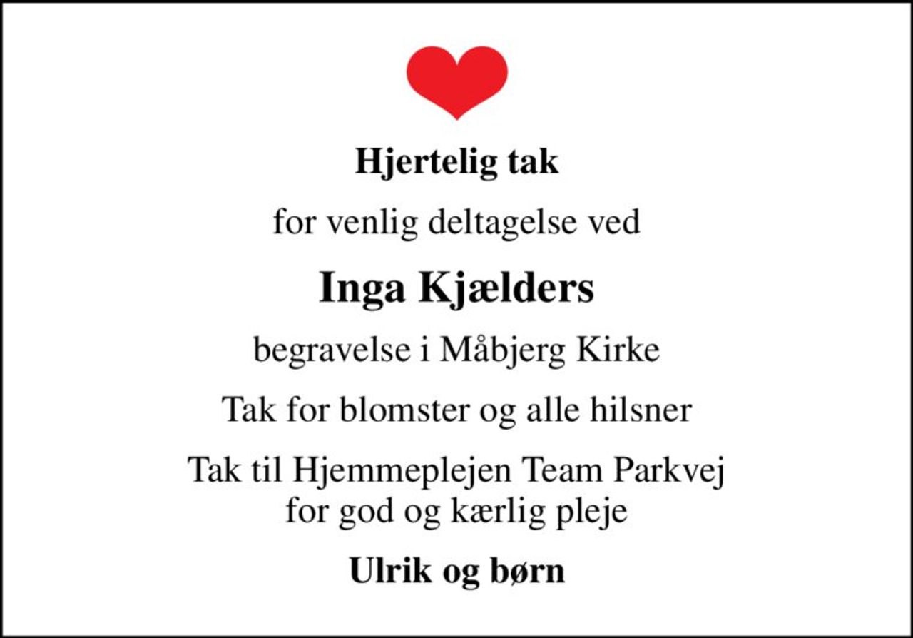 Hjertelig tak
for venlig deltagelse ved
Inga Kjælders
begravelse i Måbjerg Kirke
Tak for blomster og alle hilsner
Tak til Hjemmeplejen Team Parkvej for god og kærlig pleje
Ulrik og børn