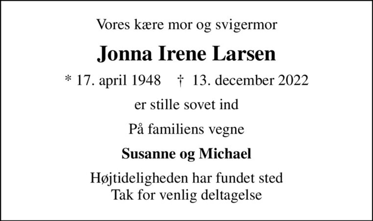 Vores kære mor og svigermor
Jonna Irene Larsen
* 17. april 1948    ✝ 13. december 2022
er stille sovet ind
På familiens vegne
Susanne og Michael
Højtideligheden har fundet sted Tak for venlig deltagelse