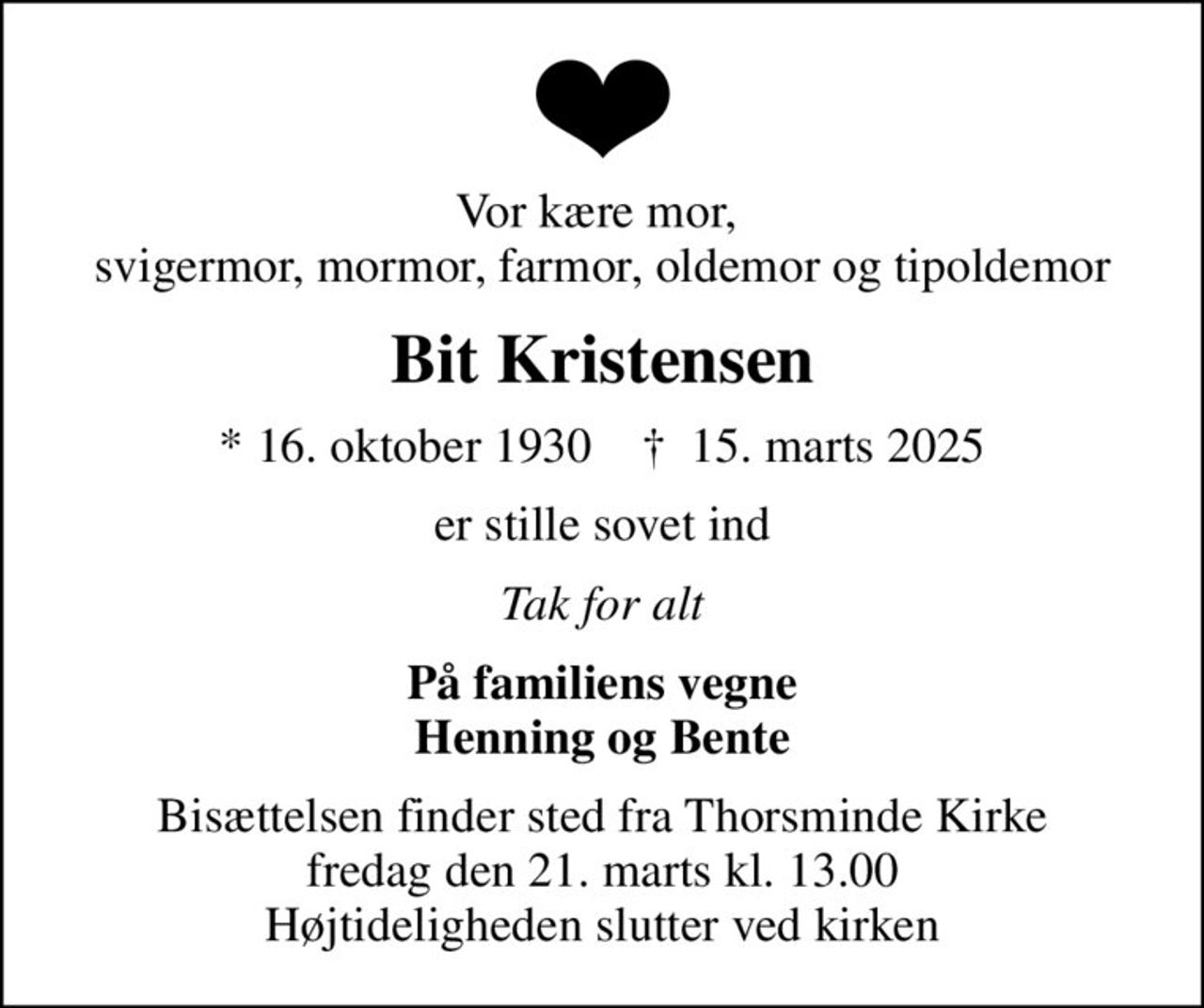 Vor kære mor,  svigermor, mormor, farmor, oldemor og tipoldemor
Bit Kristensen
* 16. oktober 1930    ✝ 15. marts 2025
er stille sovet ind
Tak for alt
På familiens vegne Henning og Bente
Bisættelsen finder sted fra Thorsminde Kirke  fredag den 21. marts kl. 13.00  Højtideligheden slutter ved kirken