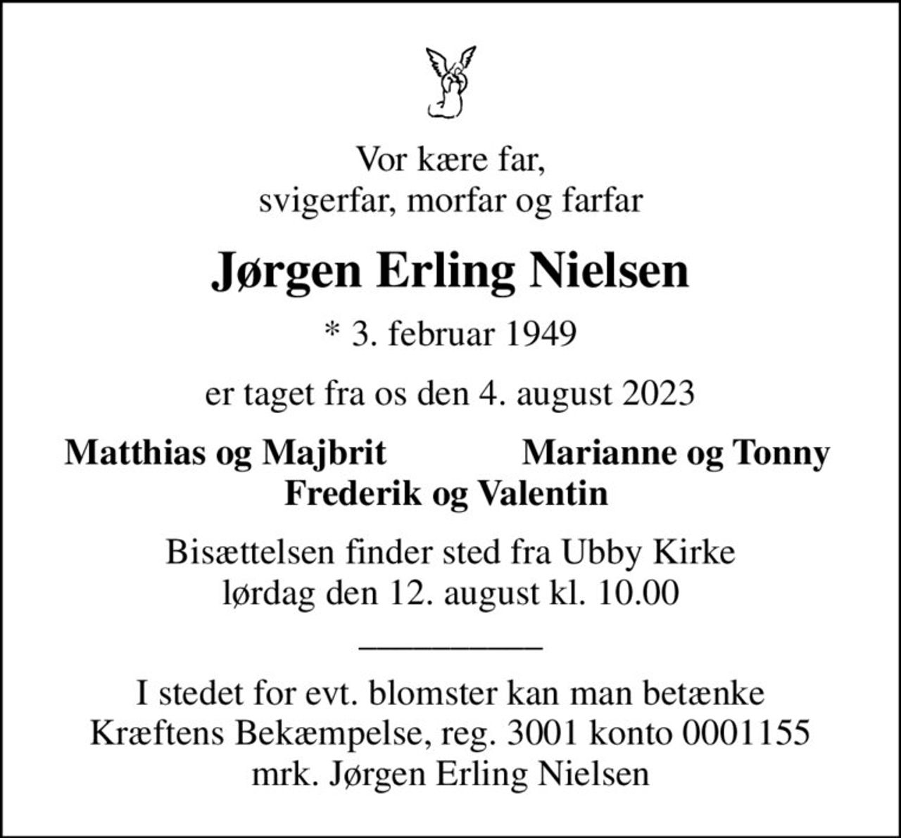 Vor kære far, svigerfar, morfar og farfar
Jørgen Erling Nielsen
* 3. februar 1949
er taget fra os den 4. august 2023
Matthias og Majbrit
Marianne og Tonny
Bisættelsen finder sted fra Ubby Kirke  lørdag den 12. august kl. 10.00  __________
I stedet for evt. blomster kan man betænke
					Kræftens Bekæmpelse reg.3001konto0001155mrk. Jørgen Erling
					Nielsen