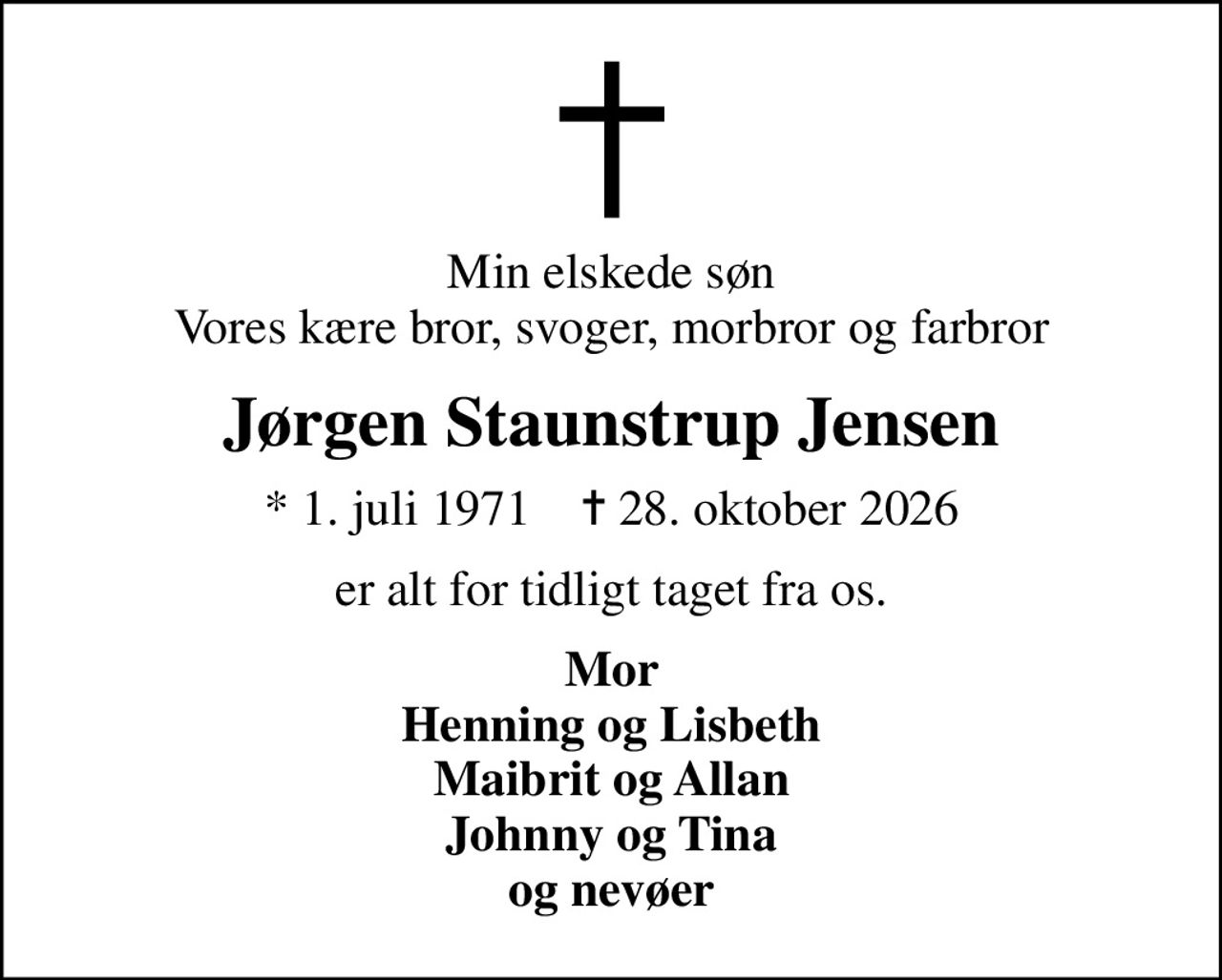 Min elskede søn Vores kære bror, svoger, morbror og farbror
Jørgen Staunstrup Jensen
* 1. juli 1971    ✝ 28. oktober 2026
er alt for tidligt taget fra os.
Mor Henning og Lisbeth Maibrit og Allan Johnny og Tina og nevøer