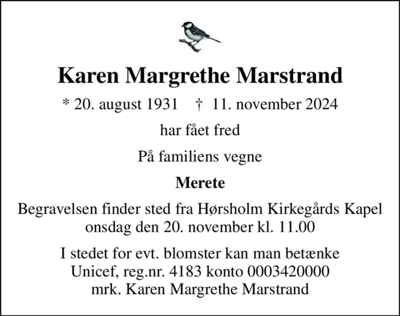 Karen Margrethe Marstrand
* 20. august 1931    ✝ 11. november 2024
har fået fred
På familiens vegne
Merete
Begravelsen finder sted fra Hørsholm Kirkegårds Kapel  onsdag den 20. november kl. 11.00 
I stedet for evt. blomster kan man betænke
					Unicef reg.nr.4183konto0003420000mrk. Karen
					Margrethe Marstrand