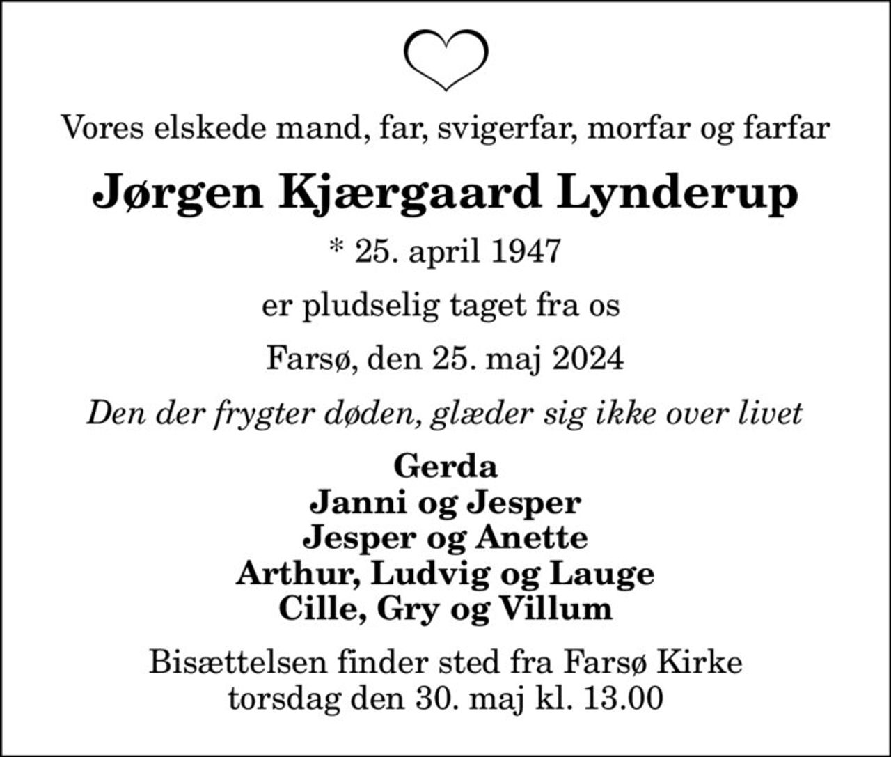 Vores elskede mand, far, svigerfar, morfar og farfar
Jørgen Kjærgaard Lynderup
* 25. april 1947
er pludselig taget fra os 
Farsø, den 25. maj 2024
Den der frygter døden, glæder sig ikke over livet
Gerda Janni og Jesper Jesper og Anette Arthur, Ludvig og Lauge Cille, Gry og Villum
Bisættelsen finder sted fra Farsø Kirke  torsdag den 30. maj kl. 13.00