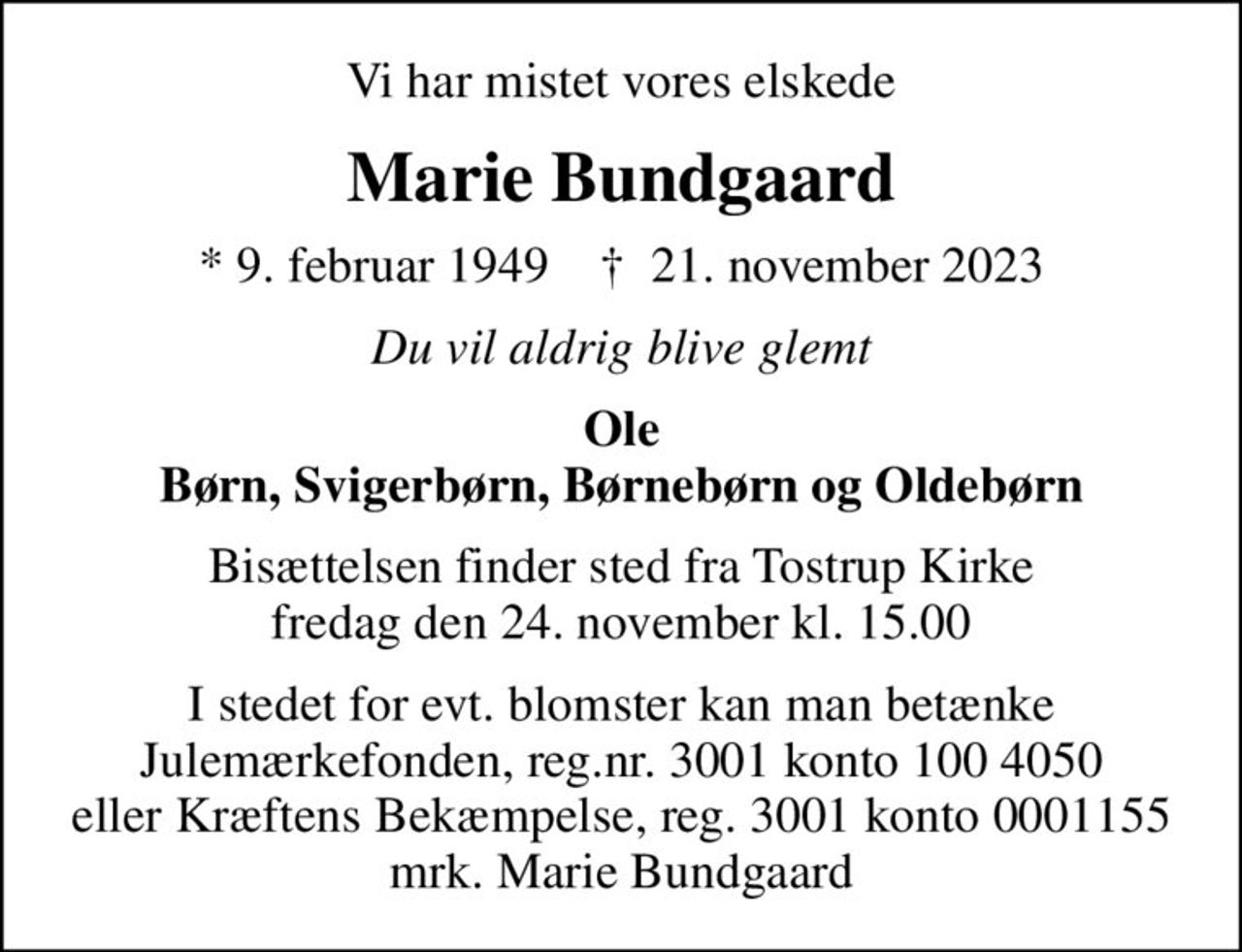 Vi har mistet vores elskede
Marie Bundgaard
* 9. februar 1949    ✝ 21. november 2023
Du vil aldrig blive glemt
Ole Børn, Svigerbørn, Børnebørn og Oldebørn
Bisættelsen finder sted fra Tostrup Kirke  fredag den 24. november kl. 15.00 
I stedet for evt. blomster kan man betænke Julemærkefonden, reg.nr. 3001 konto 100 4050 eller Kræftens Bekæmpelse, reg. 3001 konto 0001155 mrk. Marie Bundgaard
I stedet for evt. blomster kan man betænke
					Julemærkefonden reg.3001konto1004050mrk. Marie Kristensen
					Bundgaard
