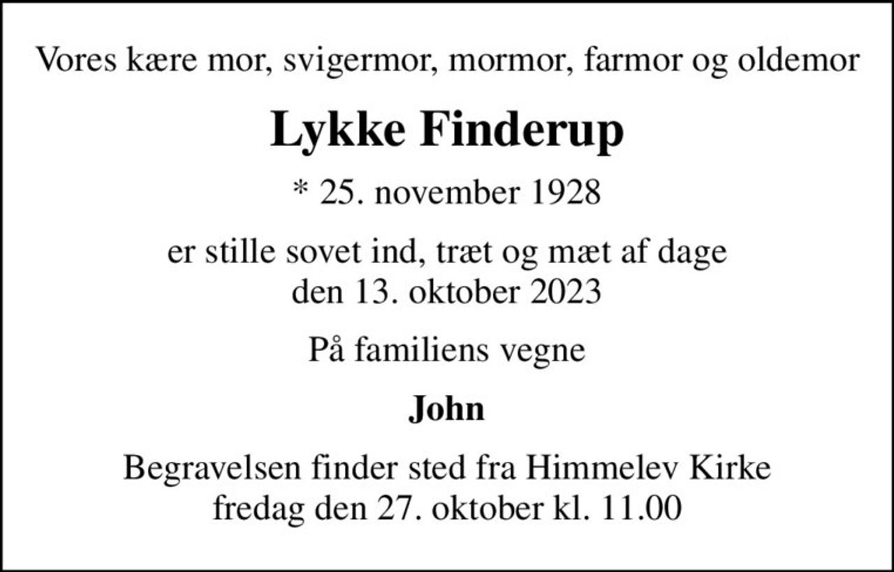 Vores kære mor, svigermor, mormor, farmor og oldemor
Lykke Finderup
* 25. november 1928
er stille sovet ind, træt og mæt af dage den 13. oktober 2023
På familiens vegne
John
Begravelsen finder sted fra Himmelev Kirke  fredag den 27. oktober kl. 11.00